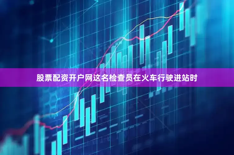股票配资开户网这名检查员在火车行驶进站时