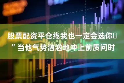 股票配资平仓线我也一定会选你♥ ”当他气势汹汹地冲上前质问时
