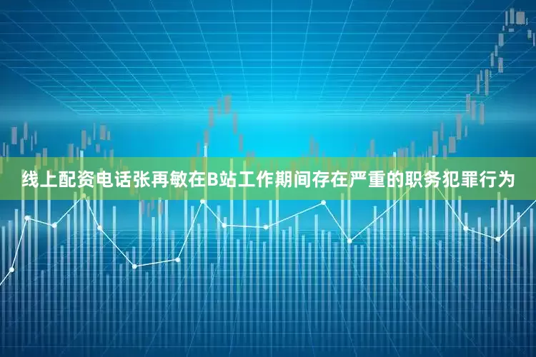 线上配资电话张再敏在B站工作期间存在严重的职务犯罪行为