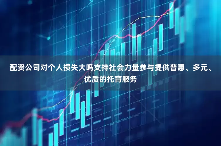 配资公司对个人损失大吗支持社会力量参与提供普惠、多元、优质的托育服务