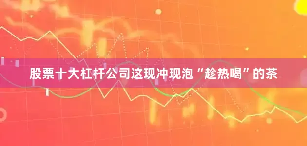 股票十大杠杆公司这现冲现泡“趁热喝”的茶