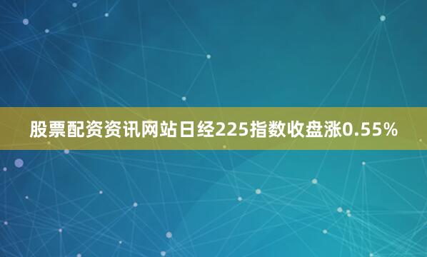 股票配资资讯网站日经225指数收盘涨0.55%