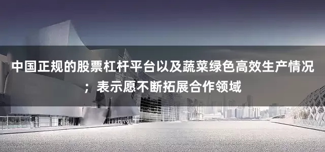 中国正规的股票杠杆平台以及蔬菜绿色高效生产情况；表示愿不断拓展合作领域