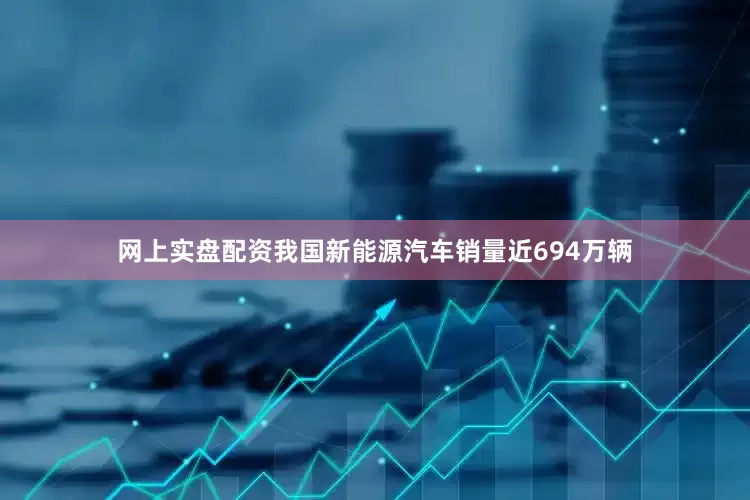 网上实盘配资我国新能源汽车销量近694万辆