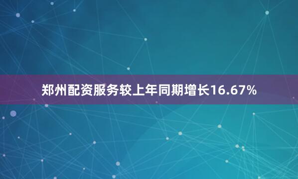 郑州配资服务较上年同期增长16.67%