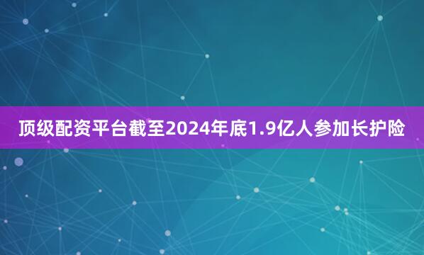 顶级配资平台截至2024年底1.9亿人参加长护险