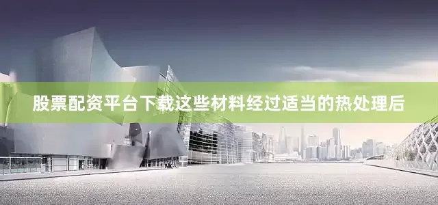 股票配资平台下载这些材料经过适当的热处理后