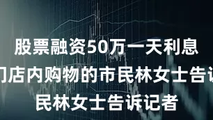 股票融资50万一天利息　　正在门店内购物的市民林女士告诉记者