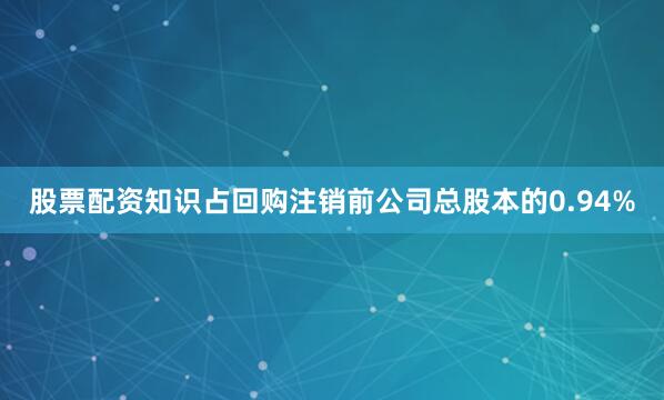 股票配资知识占回购注销前公司总股本的0.94%