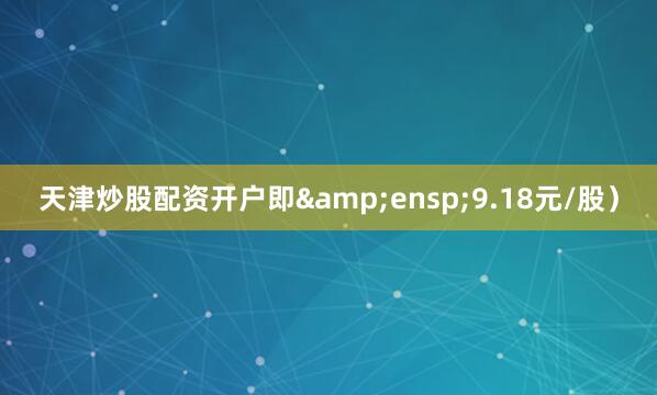 天津炒股配资开户即&ensp;9.18元/股）