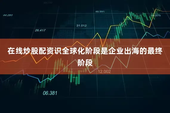 在线炒股配资识全球化阶段是企业出海的最终阶段